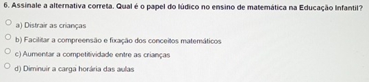 Assinale a alternativa correta. Qual é o papel do lúdico no ensino de matemática na Educação Infantil?
a) Distrair as crianças
b) Facilitar a compreensão e fixação dos conceitos matemáticos
c) Aumentar a competitividade entre as crianças
d) Diminuir a carga horária das aulas