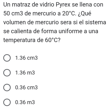 Un matraz de vidrio Pyrex se Ilena con
50 cm3 de mercurio a 20°C * ¿Qué
volumen de mercurio sera si el sistema
se calienta de forma uniforme a una
temperatura de 60°C ?
1.36 cm3
1.36 m3
0.36 cm3
0.36 m3