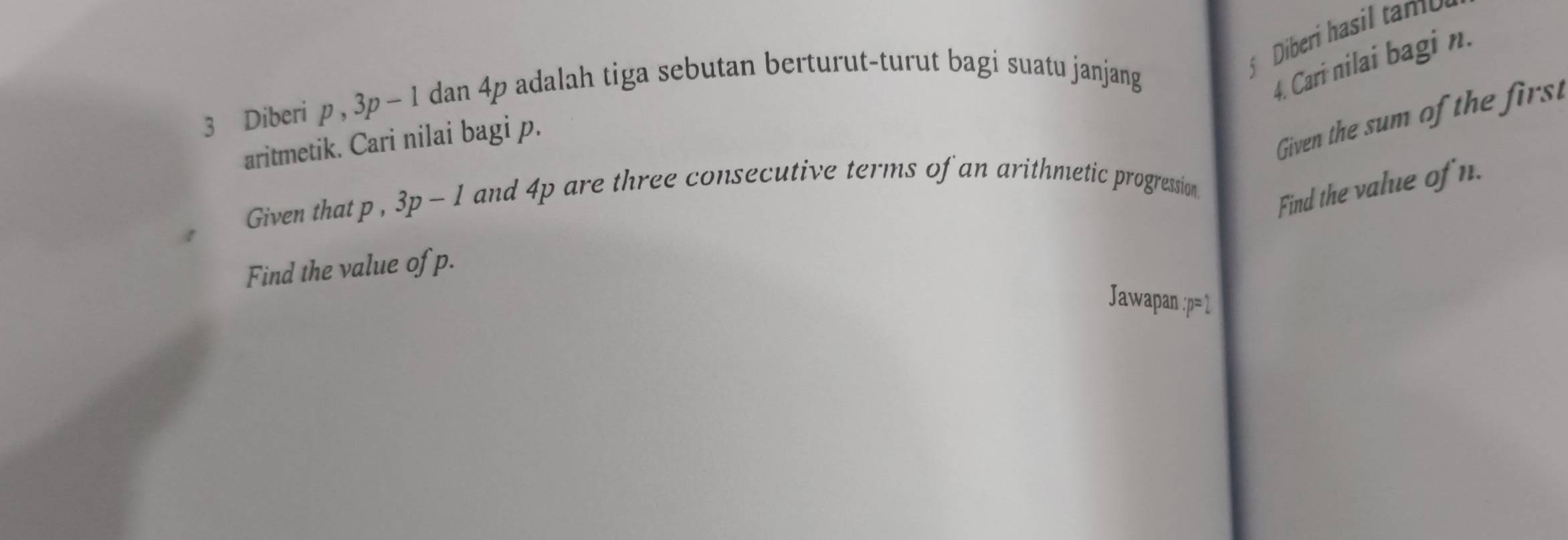 Diberi hasil tamb 
3 Diberi p, 3p-1 dan 4p adalah tiga sebutan berturut-turut bagi suatu janjang 
4. Cari nilai bagi n. 
aritmetik. Cari nilai bagi p. 
Given the sum of the first 
Given that p , 3p-1 and 4p are three consecutive terms of an arithmetic progression 
Find the value of n. 
Find the value of p. 
Jawapan : p=1