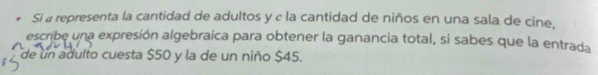 Si a representa la cantidad de adultos y c la cantidad de niños en una sala de cine, 
escribe una expresión algebraica para obtener la ganancia total, si sabes que la entrada 
de un adulto cuesta $50 y la de un niño $45.