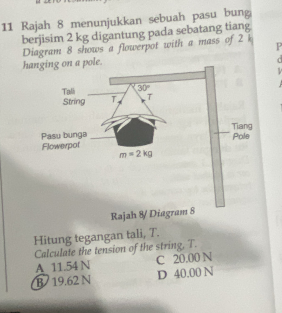 Rajah 8 menunjukkan sebuah pasu bung
berjisim 2 kg digantung pada sebatang tiang
P
Diagram 8 shows a flowerpot with a mass of 2 k
hanging on a pole.
d
Tali
30°
String T T
Tiang
Pasu bunga Pole
Flowerpot
m=2kg
Rajah 8/ Diagram 8
Hitung tegangan tali, T.
Calculate the tension of the string, T.
A 11.54 N C 20.00 N
B 19.62 N D 40.00 N