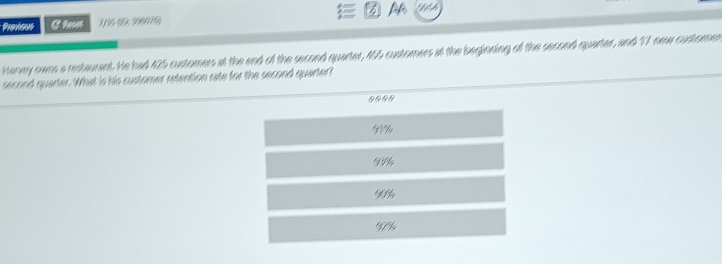 Prnhous Crn 7/34 (0: 398076)
Hanwy owns a restaurent. He had 425 customers at the end of the second quarter, 455 customers at the beginning of the second quarter, and 17 new customen
second quarter. What is his customer retention rate for the second quarter?
0000
01%
G