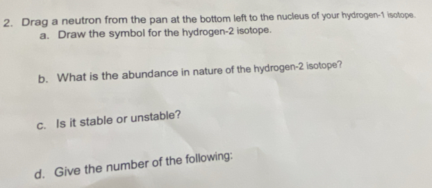 Drag a neutron from the pan at the bottom left to the nucleus of your hydrogen- 1 isotope. 
a. Draw the symbol for the hydrogen- 2 isotope. 
b. What is the abundance in nature of the hydrogen- 2 isotope? 
c. Is it stable or unstable? 
d. Give the number of the following: