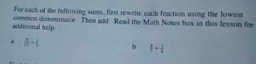 For each of the following sums, first rewrite each fraction using the lowest 
common denominator. Then add. Read the Math Notes box in this lesson for 
additional help. 
a  5/12 + 1/3 
b.  4/5 + 3/4 