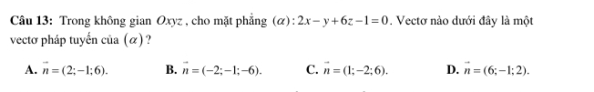 Trong không gian Oxyz , cho mặt phẳng (α): 2x-y+6z-1=0. Vectơ nào dưới đây là một
vectơ pháp tuyến của (α) ?
A. vector n=(2;-1;6). B. vector n=(-2;-1;-6). C. vector n=(1;-2;6). D. vector n=(6;-1;2).