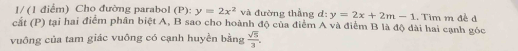 1/ (1 điểm) Cho đường parabol (P): y=2x^2 và đường thẳng d: y=2x+2m-1. Tìm m đề d 
cắt (P) tại hai điểm phân biệt A, B sao cho hoành độ của điểm A và điểm B là độ dài hai cạnh góc 
vuông của tam giác vuông có cạnh huyền bằng  sqrt(5)/3 .