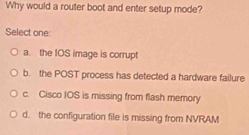 Why would a router boot and enter setup mode?
Select one:
a. the IOS image is corrupt
b. the POST process has detected a hardware failure
c. Cisco IOS is missing from flash memory
d. the configuration file is missing from NVRAM