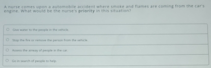 A nurse comes upon a automobile accident where smoke and flames are coming from the car's
engine. What would be the nurse's priority in this situation?
Give water to the people in the vehicle
Stop the fire or remove the person from the vehicle
Assess the airway of people in the car.
Go in search of people to help.