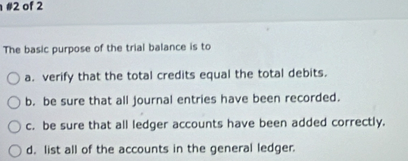 #2 of 2
The basic purpose of the trial balance is to
a. verify that the total credits equal the total debits.
b. be sure that all journal entries have been recorded.
c. be sure that all ledger accounts have been added correctly.
d. list all of the accounts in the general ledger.