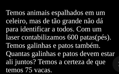 Temos animais espalhados em um 
celeiro, mas de tão grande não dá 
para identificar a todos. Com um 
laser contabilizamos 600 patas(pés). 
Temos galinhas e patos também. 
Quantas galinhas e patos devem estar 
ali juntos? Temos a certeza de que 
temos 75 vacas.