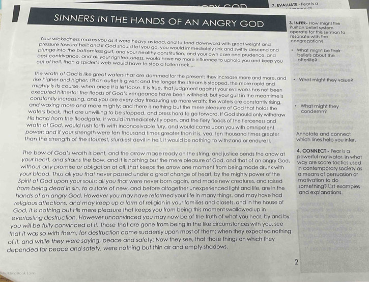 EVALUATE - Fear is a
SINNERS IN THE HANDS OF AN ANGRY GOD Puritan belief system 3. INFER- How might the
resonate with the operate for this sermon to
Your wickedness makes you as it were heavy as lead, and to tend downward with great weight and congregation
pressure toward hell; and if God should let you go, you would immediately sink and swiftly descend and
plunge into the bottomless gulf, and your healthy constitution, and your own care and prudence, and What might be their beliefs about the
best contrivance, and all your righteousness, would have no more influence to uphold you and keep you afterlife?
out of hell, than a spider's web would have to stop a fallen rock....
The wrath of God is like great waters that are dammed for the present; they increase more and more, and
rise higher and higher, till an outlet is given; and the longer the stream is stopped, the more rapid and What might they value?
mighty is its course, when once it is let loose. It is true, that judgment against your evil works has not been
executed hitherto; the floods of God's vengeance have been withheld; but your guilt in the meantime is
constantly increasing, and you are every day treasuring up more wrath; the waters are constantly rising,
and waxing more and more mighty; and there is nothing but the mere pleasure of God that holds the What might they
waters back, that are unwilling to be stopped, and press hard to go forward. If God should only withdraw condemn?
His hand from the floodgate, it would immediately fly open, and the fiery floods of the fierceness and
wrath of God, would rush forth with inconceivable fury, and would come upon you with omnipotent
power; and if your strength were ten thousand times greater than it is, yea, ten thousand times greater Annotate and connect
than the strength of the stoutest, sturdiest devil in hell, it would be nothing to withstand or endure it. which lines help you infer.
The bow of God's wrath is bent, and the arrow made ready on the string, and justice bends the arrow at 4. CONNECT - Fear is a
your heart, and strains the bow, and it is nothing but the mere pleasure of God, and that of an angry God, powerful motivator. In what
way are scare tactics used 
without any promise or obligation at all, that keeps the arrow one moment from being made drunk with in contemporary society as
your blood. Thus all you that never passed under a great change of heart, by the mighty power of the a means of persuasion or
Spirit of God upon your souls; all you that were never born again, and made new creatures, and raised motivation to do
from being dead in sin, to a state of new, and before altogether unexperienced light and life, are in the something? List examples
hands of an angry God. However you may have reformed your life in many things, and may have had and explanations.
religious affections, and may keep up a form of religion in your families and closets, and in the house of
God, it is nothing but His mere pleasure that keeps you from being this moment swallowed up in
everlasting destruction. However unconvinced you may now be of the truth of what you hear, by and by
you will be fully convinced of it. Those that are gone from being in the like circumstances with you, see
that it was so with them; for destruction came suddenly upon most of them; when they expected nothing
of it, and while they were saying, peace and safety: Now they see, that those things on which they
depended for peace and safety, were nothing but thin air and empty shadows.
2
V mg Raná  o w