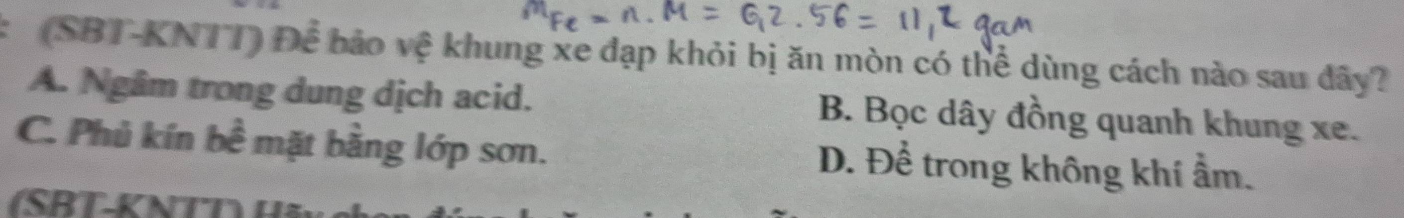 (SBT-KNTT) Để bảo vệ khung xe đạp khỏi bị ăn mòn có thể dùng cách nào sau đây?
A. Ngâm trong dung dịch acid. B. Bọc dây đồng quanh khung xe.
C. Phủ kín bề mặt bằng lớp sơn.
D. Để trong không khí ẩm.
(SRT-KNTT