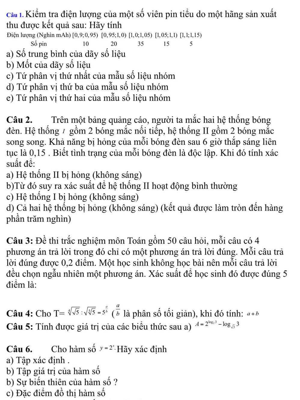 cấ 1. Kiểm tra điện lượng của một số viên pin tiểu do một hãng sản xuất
thu được kết quả sau: Hãy tính
Điện lượng (Nghìn mAh) [0,9;0,95)[0,95;1,0)[1,0;1,05) [1, 05; 1,1) [ 1,1;1,15)
Số pin 10 20 35 15 5
a) Số trung bình của dãy số liệu
b) Mốt của dãy số liệu
c) Tứ phân vị thứ nhất của mẫu số liệu nhóm
d) Tứ phân vị thứ ba của mẫu số liệu nhóm
e) Tứ phân vị thứ hai của mẫu số liệu nhóm
Câu 2. Trên một bảng quảng cáo, người ta mắc hai hệ thống bóng
đèn. Hệ thống / gồm 2 bóng mắc nối tiếp, hệ thống II gồm 2 bóng mắc
song song. Khả năng bị hóng của mỗi bóng đèn sau 6 giờ thắp sáng liên
tục là 0,15 . Biết tình trạng của mỗi bóng đèn là độc lập. Khi đó tính xác
suất đề:
a) Hệ thống II bị hóng (không sáng)
b)Từ đó suy ra xác suất để hệ thống II hoạt động bình thường
c) Hệ thống I bị hỏng (không sáng)
d) Cả hai hệ thống bị hỏng (không sáng) (kết quả được làm tròn đến hàng
phần trăm nghìn)
Câu 3: Đề thi trắc nghiệm môn Toán gồm 50 câu hỏi, mỗi câu có 4
phương án trả lời trong đó chỉ có một phương án trả lời đúng. Mỗi câu trả
lời đúng được 0,2 điểm. Một học sinh không học bài nên mỗi câu trả lời
đều chọn ngẫu nhiên một phương án. Xác suất để học sinh đó được đúng 5
điểm là:
Câu 4: Cho T=sqrt[4](sqrt 5):sqrt(sqrt [5]5)=5^(frac a)b( a/b  là phân số tối giản), khi đó tính: a+b
Câu 5: Tính được giá trị của các biểu thức sau a) A=2^(log _2)3-log _sqrt(3)3
Câu 6. Cho hàm số y=2^x Hãy xác định
a) Tập xác định .
b) Tập giá trị của hàm số
b) Sự biến thiên của hàm _ _ A ?
c) Đặc điểm đồ thị hàm cwidehat _ 