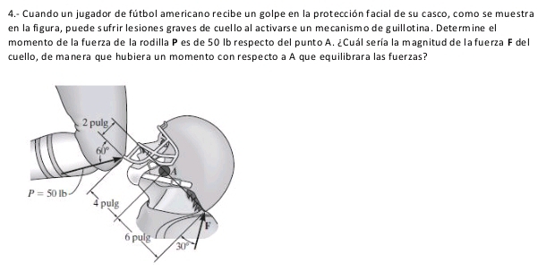 4.- Cuando un jugador de fútbol americano recibe un golpe en la protección facial de su casco, como se muestra
en la figura, puede sufrir lesiones graves de cuello al activarse un mecanismo de guillotina. Determine el
momento de la fuerza de la rodilla P es de 50 lb respecto del punto A. ¿Cuál sería la magnitud de la fuerza F del
cuello, de manera que hubiera un momento con respecto a A que equilibrara las fuerzas?