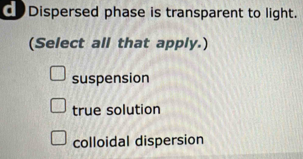 Dispersed phase is transparent to light.
(Select all that apply.)
suspension
true solution
colloidal dispersion