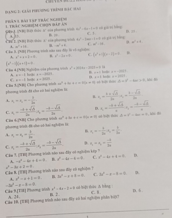 CHUVESDE 2
đạng 2: giải phương trình bạc hai
phản 1 bài tập trác nghiệm
1. trác nghiệm chọn đáp ản
Câu L. [NB] Biệt thức Δ' của phương trình 4x^2-6x-1=0 có giá trị bằng: D. 25 .
A.  13 . B. 20 . C. 5 .
Cau 2. [NB] Biệt thức A' của phương trính 4x^2-2mx-1=0 có giá trị bằng:
A. m^2+16. B. -m^2+4. C. m^2-16. D. m^2+4.
Cầu 3. [NB] Phương trình nào sau đây là vô nghiệm:
A. x^2+x+2=0. B. x^2-2x=0. C. (x^2+1)(x-2)=0. D.
(x^2-1)(x+1)=0.
Câu 4.[NB] Nghiệm của phương trình x^2+2024x-2025=0
A. x=-1 hoặc x=-2025. B. x=1 ho3c x=-2025.
D. x=1
C. x=-1 hoặc x=2025. hoặc x=2025.
Câu 5.[NB] Cho phương trình ax^2+bx+c=0(a!= 0) có biệt thức △ =b^2-4ac>0,k hì đó
phương trình đã cho có hai nghiệm là:
A. x_1=x_1=- b/2a .
B. x_1= (b+sqrt(△ ))/2a :x_1= (b-sqrt(△ ))/2a .
C. z_1= (-b+sqrt(△ ))/2a ;z_2= (-b-sqrt(△ ))/2a .
D. x_1= (-b+sqrt(△ ))/a :x_1= (-b-sqrt(△ ))/a .
Câu 6.[NB] Cho phương trình ax^2+bx+c=0(a!= 0) có biệt thức △ =b^2-4ac=0 , khi 6ó
phương trình đã cho có hai nghiệm là:
A. x_1=x_2= b/2a .
B. x_1=- b/2a :x_2= b/2a .
C. x_1= (-b+sqrt(△ ))/2a ;x_2= (-b-sqrt(△ ))/2a . D. x_1=x_2= (-b)/2a 
Câu 7. [TH] Phương trình nào sau đây có nghiệm kép ?
A. -x^2-4x+4=0. B. x^2-4x-4=0. C. x^2-4x+4=0. D.
x^2-3x+2=0.
Câu 8. [TH] Phương trình nào sau đây có nghiệm ?
A. x^2-x+1=0. B. 3x^2-x+8=0. C. 3x^3-x-8=0. D.
-3x^2-x-8=0.
Câu 9.[THI] Phương trình x^2-4x-2=0 có biệt thức △ bin g：
A. 24. B. 2 . C. 8 . D. 6 .
Câu 10. [TH] Phương trình nào sau đây có hai nghiệm phân biệt?