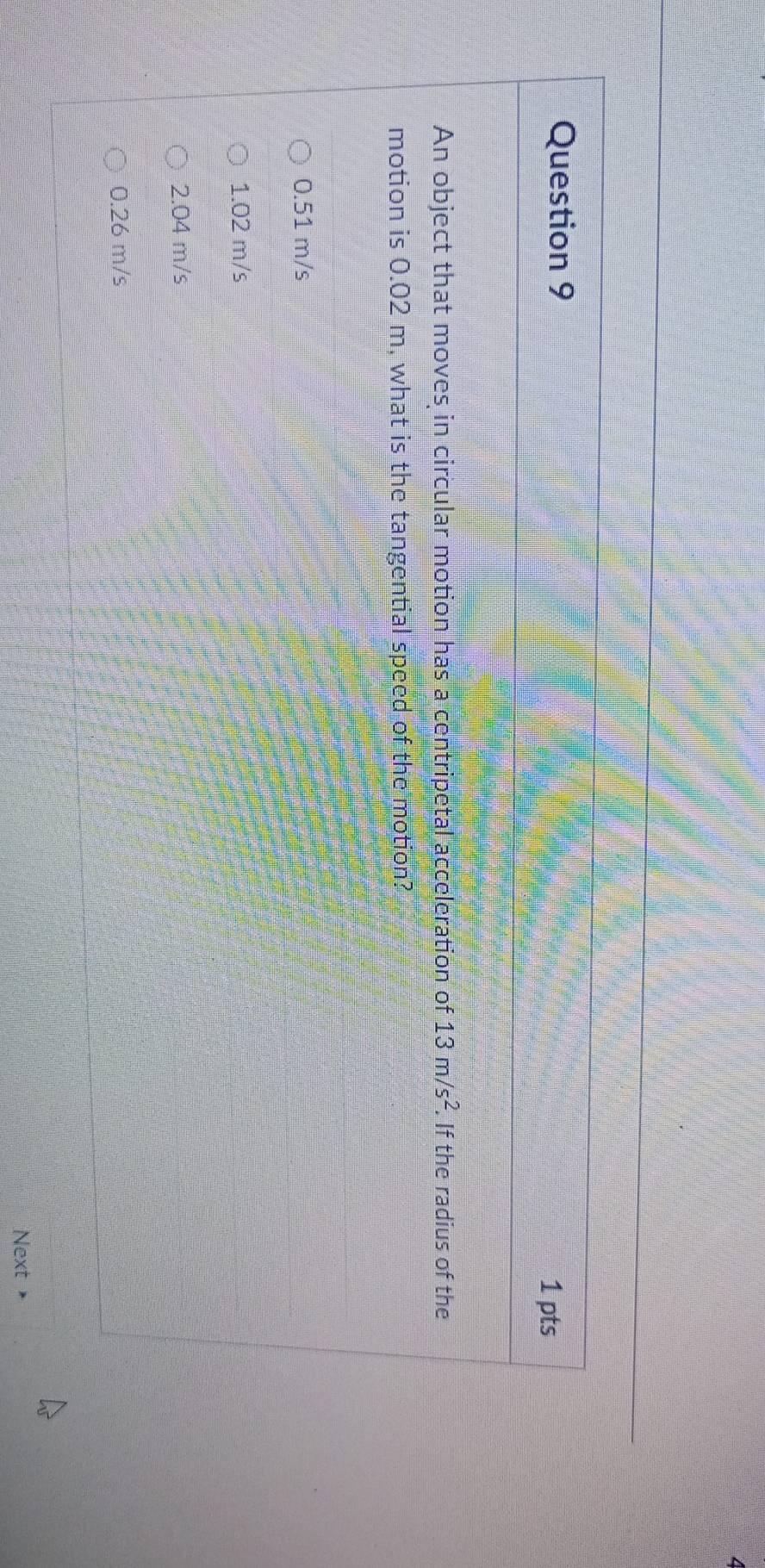 An object that moves in circular motion has a centripetal acceleration of 13m/s^2. If the radius of the
motion is 0.02 m, what is the tangential speed of the motion?
0.51 m/s
1.02 m/s
2.04 m/s
0.26 m/s
Next