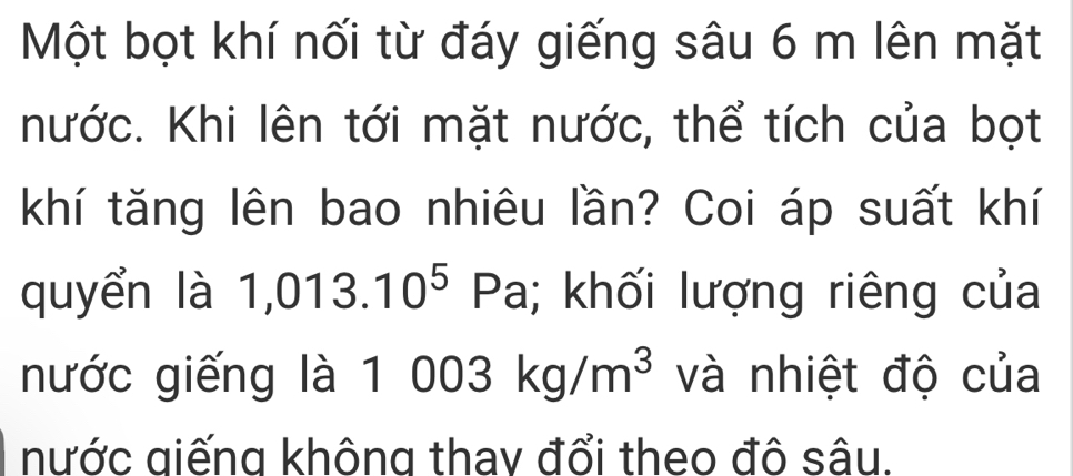 Một bọt khí nối từ đáy giếng sâu 6 m lên mặt 
nước. Khi lên tới mặt nước, thể tích của bọt 
khí tăng lên bao nhiêu lần? Coi áp suất khí 
quyển là 1,013.10^5 Pa; khối lượng riêng của 
nước giếng là 1 003kg/m^3 và nhiệt độ của 
nước giếng không thay đổi theo đô sâu.