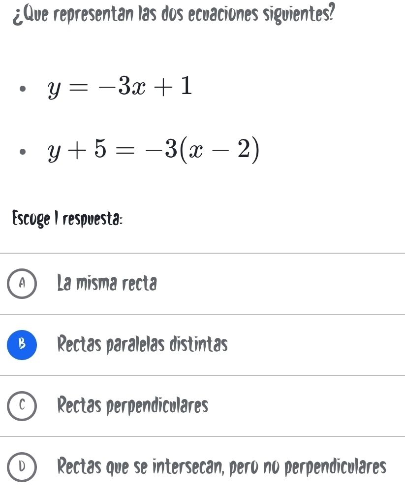 ¿Que representan las dos ecuaciones siguientes?
y=-3x+1
y+5=-3(x-2)
Escoge I respuesta:
La misma recta
Rectas paralelas distintas
Rectas perpendiculares
Rectas que se intersecan, pero no perpendiculares