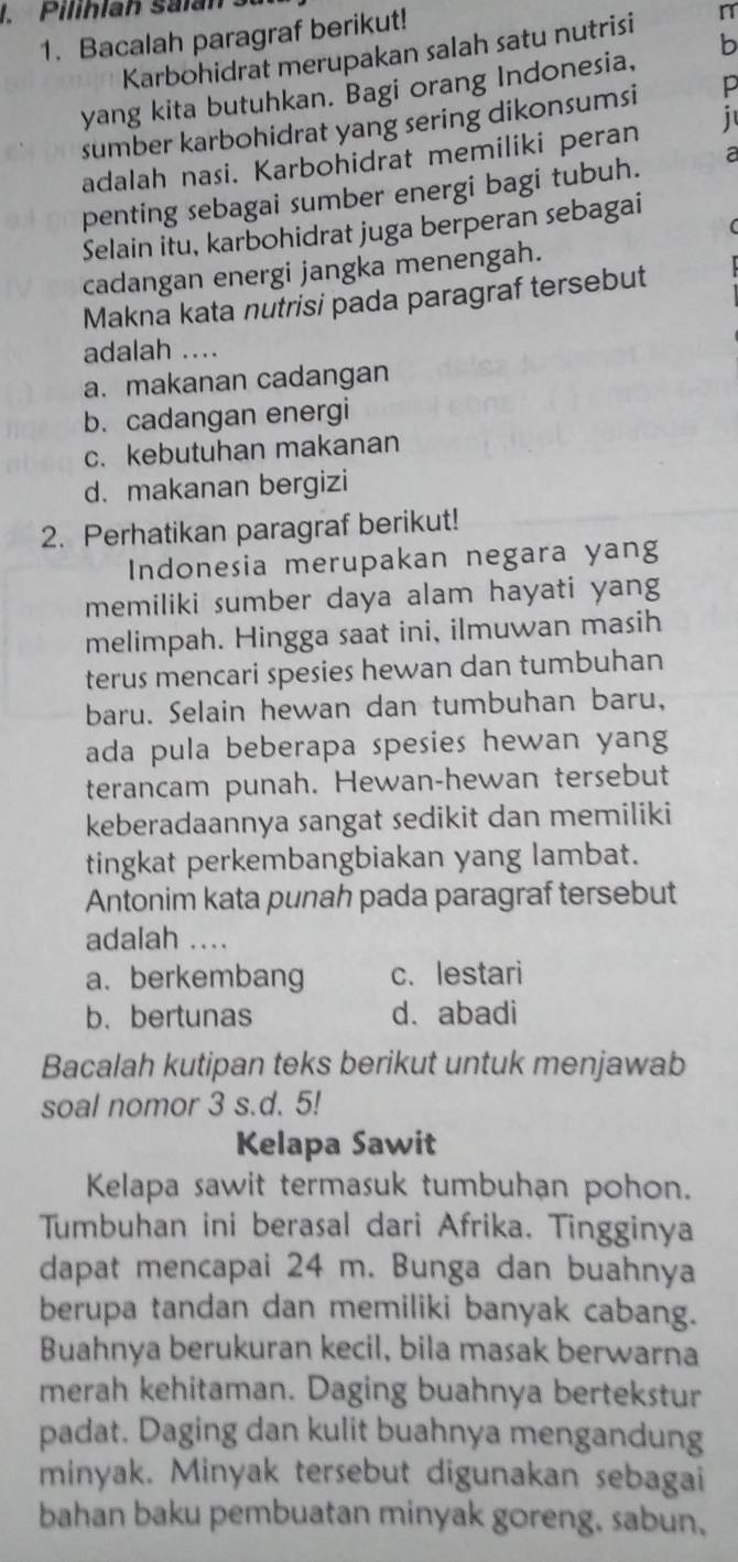 Pilihlah salan 3.
1. Bacalah paragraf berikut!
Karbohidrat merupakan salah satu nutrisi n
yang kita butuhkan. Bagi orang Indonesia, b
sumber karbohidrat yang sering dikonsumsi p
adalah nasi. Karbohidrat memiliki peran   
penting sebagai sumber energi bagi tubuh. a
Selain itu, karbohidrat juga berperan sebagai
cadangan energi jangka menengah.
Makna kata nutrisi pada paragraf tersebut
adalah ....
a. makanan cadangan
b. cadangan energi
c.kebutuhan makanan
d. makanan bergizi
2. Perhatikan paragraf berikut!
Indonesia merupakan negara yang
memiliki sumber daya alam hayati yang
melimpah. Hingga saat ini, ilmuwan masih
terus mencari spesies hewan dan tumbuhan
baru. Selain hewan dan tumbuhan baru,
ada pula beberapa spesies hewan yang
terancam punah. Hewan-hewan tersebut
keberadaannya sangat sedikit dan memiliki
tingkat perkembangbiakan yang lambat.
Antonim kata punah pada paragraf tersebut
adalah ....
a. berkembang c. lestari
b. bertunas d. abadi
Bacalah kutipan teks berikut untuk menjawab
soal nomor 3 s.d. 5!
Kelapa Sawit
Kelapa sawit termasuk tumbuhan pohon.
Tumbuhan ini berasal dari Afrika. Tingginya
dapat mencapai 24 m. Bunga dan buahnya
berupa tandan dan memiliki banyak cabang.
Buahnya berukuran kecil, bila masak berwarna
merah kehitaman. Daging buahnya bertekstur
padat. Daging dan kulit buahnya mengandung
minyak. Minyak tersebut digunakan sebagai
bahan baku pembuatan minyak goreng. sabun.