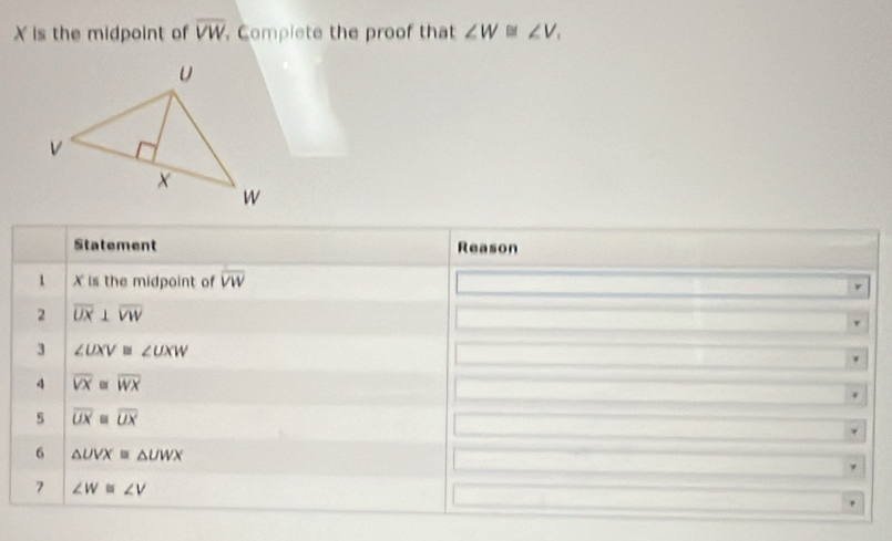 X is the midpoint of overline VW. Complete the proof that ∠ W≌ ∠ V, 
Statement Reason 
1 X is the midpoint of overline VW
2 overline UX⊥ overline VW
3 ∠ UXV≌ ∠ UXW
4 overline VX≌ overline WX
5 overline UXequiv overline UX
6 △ UVX≌ △ UWX
7 ∠ W≌ ∠ V