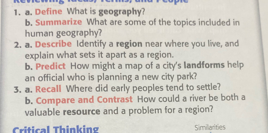 Define What is geography? 
b. Summarize What are some of the topics included in 
human geography? 
2. a. Describe Identify a region near where you live, and 
explain what sets it apart as a region. 
b. Predict How might a map of a city's landforms help 
an official who is planning a new city park? 
3. a. Recall Where did early peoples tend to settle? 
b. Compare and Contrast How could a river be both a 
valuable resource and a problem for a region? 
Critical Thinking Similarities