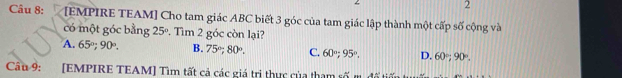 [EMPIRE TEAM] Cho tam giác ABC biết 3 góc của tam giác lập thành một cấp số cộng và
có một góc bằng 25°. Tìm 2 góc còn lại?
A. 65°; 90°. B. 75°; 80°. C. 60°; 95°. D. 60°; 90°. 
Câu 9: [EMPIRE TEAM] Tìm tất cả các giá tri thực của tham