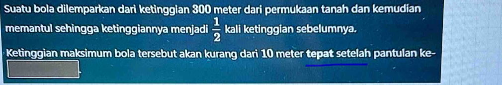 Suatu bola dilemparkan dari ketinggian 300 meter dari permukaan tanah dan kemudian 
memantul sehingga ketinggiannya menjadi kali ketinggian sebelumnya.  1/2 
Ketinggian maksimum bola tersebut akan kurang dari 10 meter tepat setelah pantulan ke-