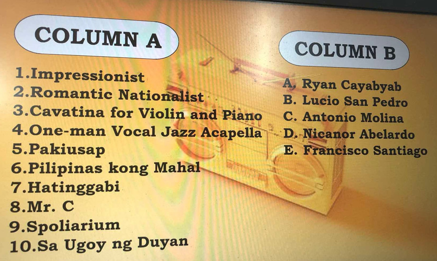 COLUMN A COLUMN B
1.Impressionist A. Ryan Cayabyab
2.Romantic Nationalist B. Lucio San Pedro
3.Cavatina for Violin and Piano C. Antonio Molina
4.One-man Vocal Jazz Acapella D. Nicanor Abelardo
5.Pakiusap E. Francisco Santiago
6.Pilipinas kong Mahal
7.Hatinggabi
8.Mr. C
9.Spoliarium
10.Sa Ugoy ng Duyan