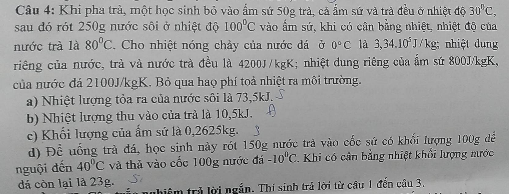 Khi pha trà, một học sinh bỏ vào ấm sứ 50g trà, cả ấm sứ và trà đều ở nhiệt độ 30°C, 
sau đó rót 250g nước sôi ở nhiệt độ 100°C vào ấm sứ, khi có cân bằng nhiệt, nhiệt độ của
nước trà là 80°C. Cho nhiệt nóng chảy của nước đá ở 0°C là 3,34.10^5J/kg; ; nhiệt dung
riêng của nước, trà và nước trà đều là 4200J/kgK; nhiệt dung riêng của ẩm sứ 800J/kgK,
của nước đá 2100J/kgK. Bỏ qua hao phí toả nhiệt ra môi trường.
a) Nhiệt lượng tỏa ra của nước sôi là 73,5kJ.
b) Nhiệt lượng thu vào của trà là 10,5kJ.
c) Khối lượng của ấm sứ là 0,2625kg.
d) Để uống trà đá, học sinh này rót 150g nước trà vào cốc sứ có khối lượng 100g để
nguội đến 40°C và thả vào cốc 100g nước đá -10^0C. Khi có cân bằng nhiệt khối lượng nước
đá còn lại là 23g.
n ghiêm trả lời ngắn. Thí sinh trả lời từ câu 1 đến câu 3.