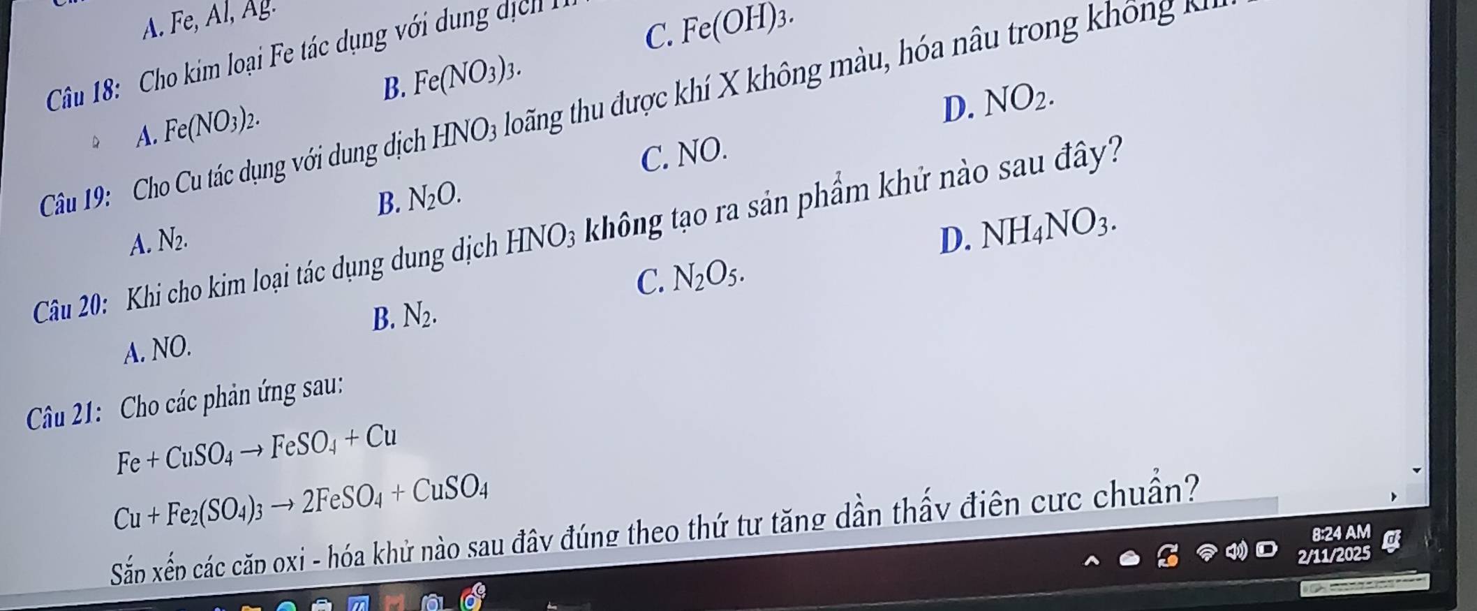 A. Fe, Al, Ag.
C. Fe(OH)_3. 
Câu 18: Cho kim loại Fe tác dụng với dung dịch
B. Fe(NO_3)_3.
D.
Câu 19: Cho Cu tác dụng với dung dịch HNO_3 tloãng thu được khí X không màu, hóa nâu trong hô n 
D A. Fe(NO_3)_2.
B. N_2O. C. NO. NO_2.
A. N_2. D. NH_4NO_3. 
Câu 20: Khi cho kim loại tác dụng dung dịch HNO₃ không tạo ra sản phẩm khử nào sau đây?
C. N_2O_5. 
B. N_2.
A. NO.
Câu 21: Cho các phản ứng sau:
Fe+CuSO_4to FeSO_4+Cu
Cu+Fe_2(SO_4)_3to 2FeSO_4+CuSO_4
Sấn xếp các căp oxi - hóa khử nào sau đây đúng theo thứ tư tăng dần thấy điên cực chuẩn?
8:24 AM a
2/11/2025