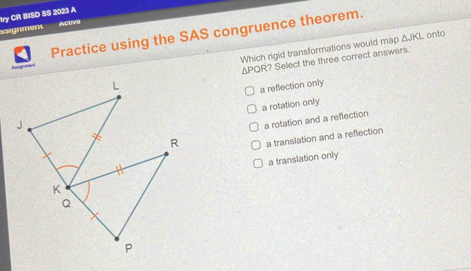 try CR BISD SS 2023 A
Ssignment Active
Practice using the SAS congruence theorem.
Which rigid transformations would map △ JKL onto
? Select the three correct answers.
Assignment
△ PQR
a reflection only
a rotation only
a rotation and a reflection
a translation and a reflection
a translation only