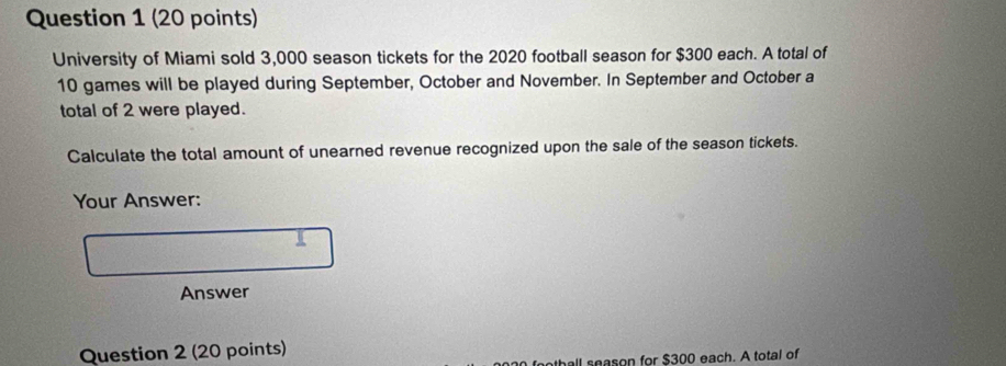 University of Miami sold 3,000 season tickets for the 2020 football season for $300 each. A total of
10 games will be played during September, October and November. In September and October a 
total of 2 were played. 
Calculate the total amount of unearned revenue recognized upon the sale of the season tickets. 
Your Answer: 

Answer 
Question 2 (20 points) 
othall season for $300 each. A total of