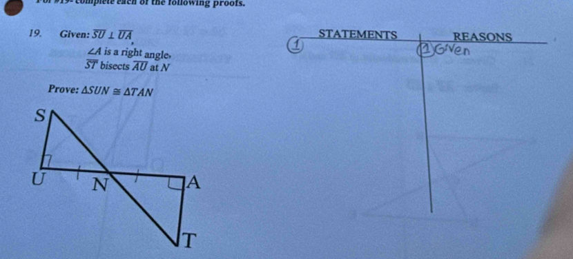 comp l t e a ch of the fo llowing proofs. 
19. Given: overline SU⊥ overline UA STATEMENTS REASONS
∠ A is a right angle. 
2Gven
overline ST bisects overline AU at N
Prove: △ SUN≌ △ TAN