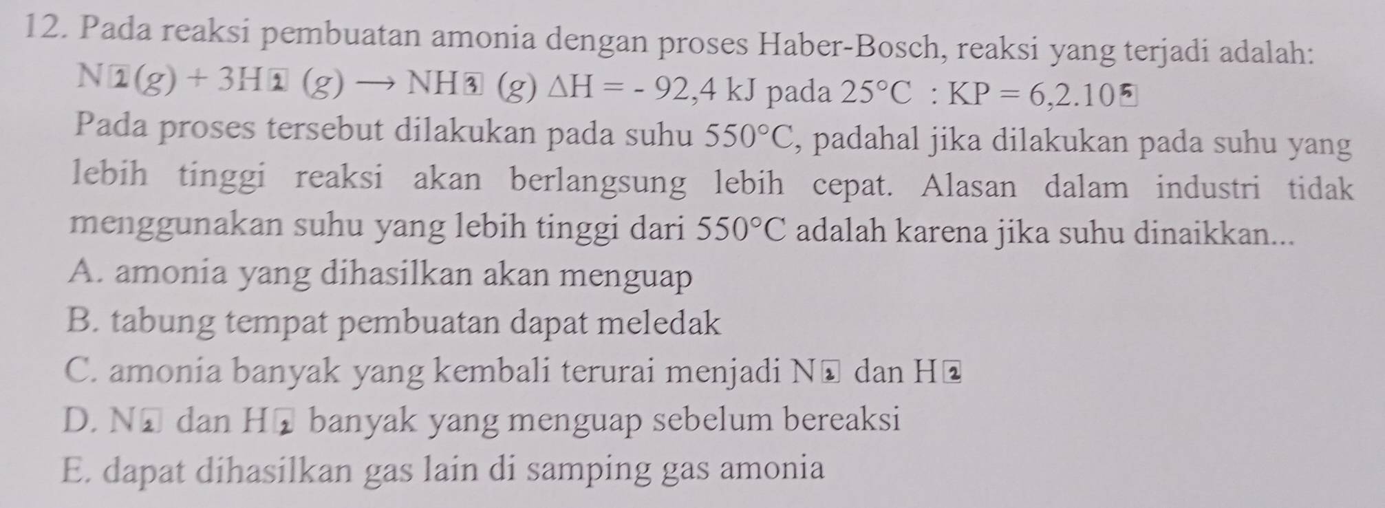 Pada reaksi pembuatan amonia dengan proses Haber-Bosch, reaksi yang terjadi adalah:
Na(g)+3H 1(g)to NH3(g)△ H=-92,4kJ pada 25°C : KP=6,2.105
Pada proses tersebut dilakukan pada suhu 550°C , padahal jika dilakukan pada suhu yang
lebih tinggi reaksi akan berlangsung lebih cepat. Alasan dalam industri tidak
menggunakan suhu yang lebih tinggi dari 550°C adalah karena jika suhu dinaikkan...
A. amonia yang dihasilkan akan menguap
B. tabung tempat pembuatan dapat meledak
C. amonia banyak yang kembali terurai menjadi Nũ dan Hū
D. N⊥ dan H_2 banyak yang menguap sebelum bereaksi
E. dapat dihasilkan gas lain di samping gas amonia