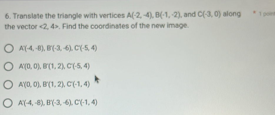 Translate the triangle with vertices A(-2,-4), B(-1,-2) , and C(-3,0) along * 1 point
the vector <2,4> , Find the coordinates of the new image.
A'(-4,-8), B'(-3,-6), C'(-5,4)
A'(0,0), B'(1,2), C'(-5,4)
A'(0,0), B'(1,2), C'(-1,4)
A'(-4,-8), B'(-3,-6), C'(-1,4)