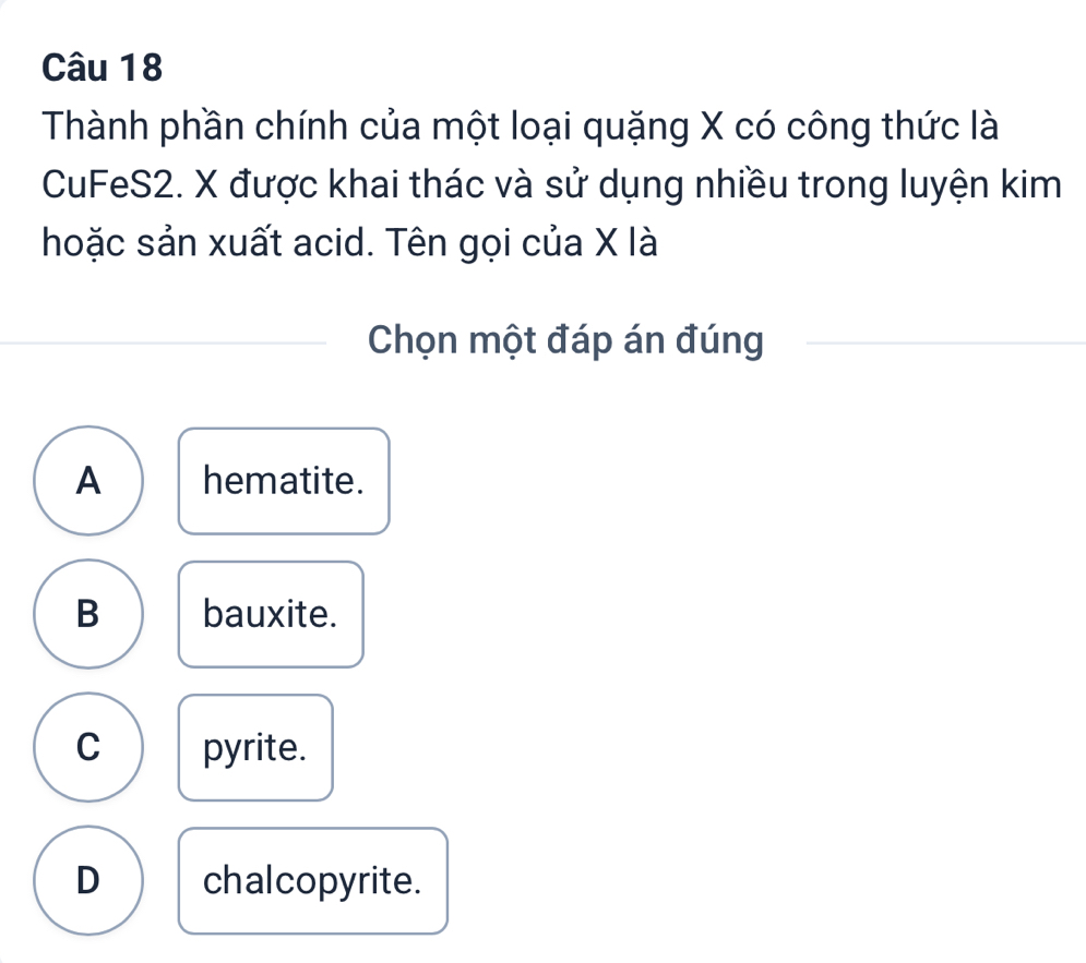 Thành phần chính của một loại quặng X có công thức là
CuFeS2. X được khai thác và sử dụng nhiều trong luyện kim
hoặc sản xuất acid. Tên gọi của X là
Chọn một đáp án đúng
A hematite.
B bauxite.
C pyrite.
D chalcopyrite.