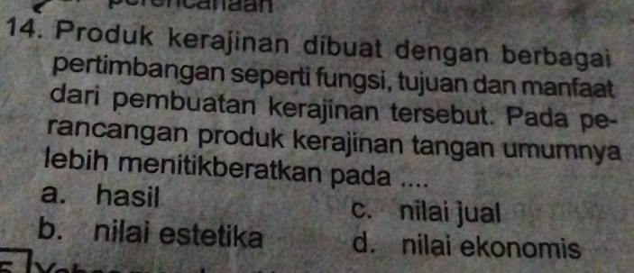 ncanaan
14. Produk kerajinan díbuat dengan berbagai
pertimbangan seperti fungsi, tujuan dan manfaat
dari pembuatan kerajinan tersebut. Pada pe-
rancangan produk kerajinan tangan umumnya
lebih menitikberatkan pada ....
a. hasil c. nilai jual
b. nilai estetika d. nilai ekonomis