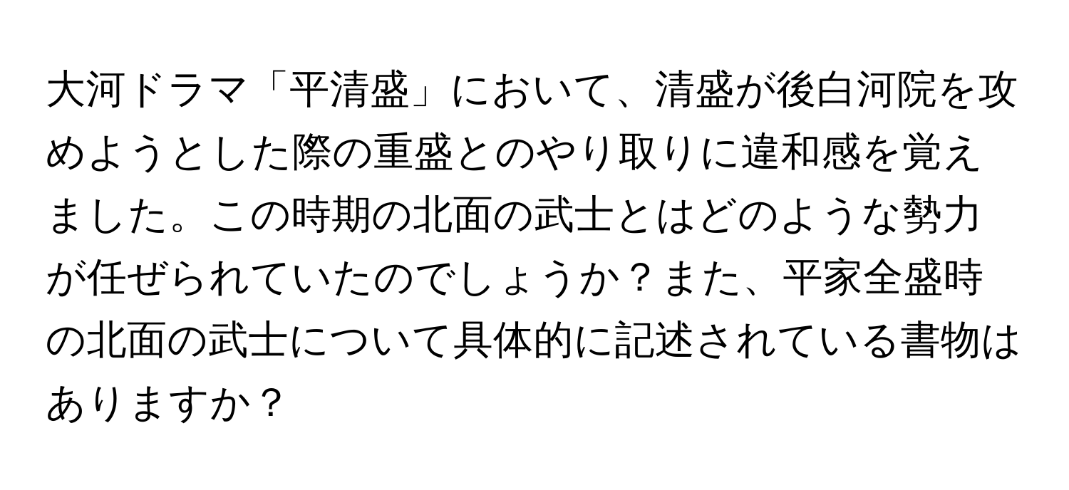 大河ドラマ「平清盛」において、清盛が後白河院を攻めようとした際の重盛とのやり取りに違和感を覚えました。この時期の北面の武士とはどのような勢力が任ぜられていたのでしょうか？また、平家全盛時の北面の武士について具体的に記述されている書物はありますか？