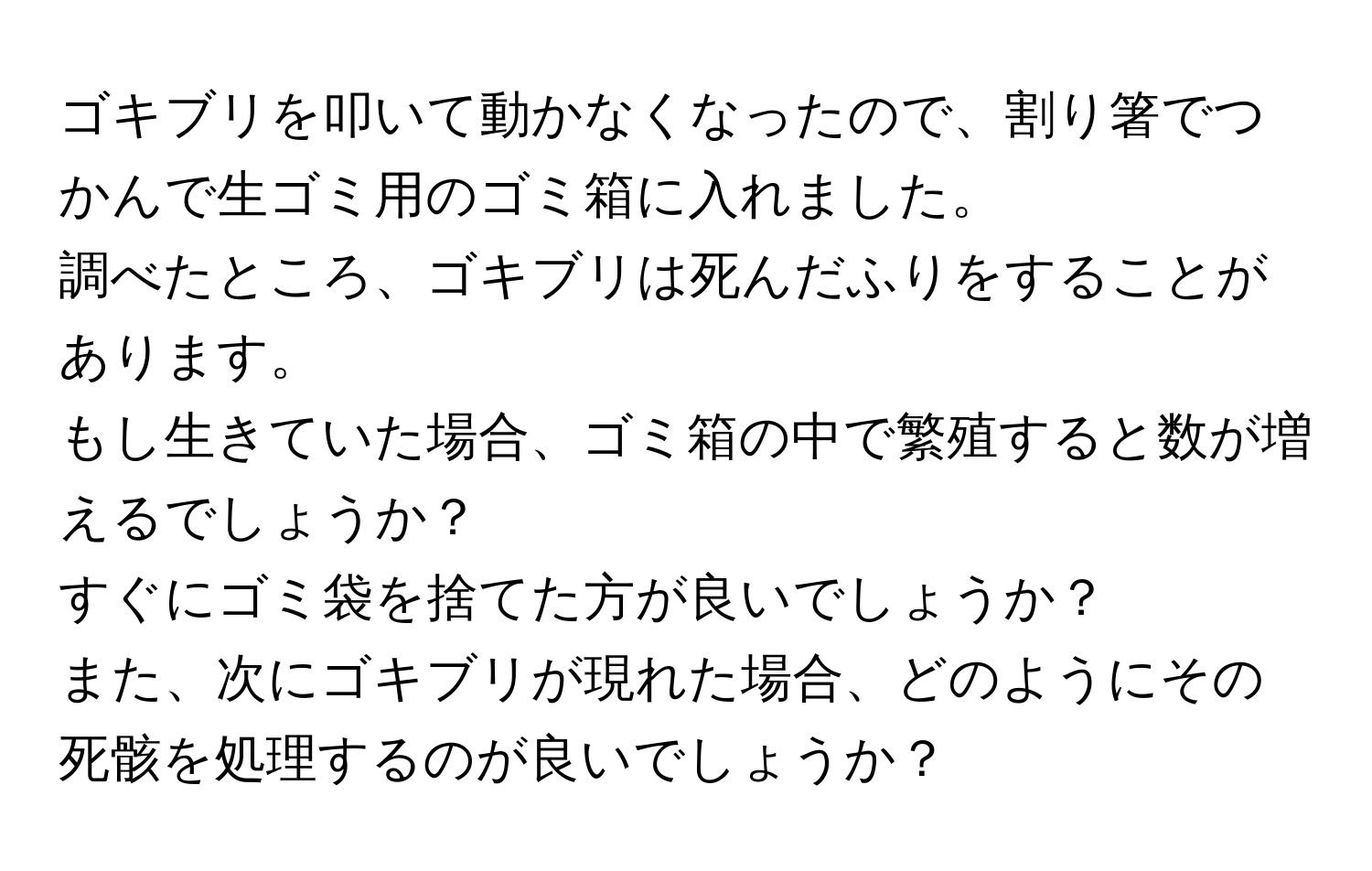 ゴキブリを叩いて動かなくなったので、割り箸でつかんで生ゴミ用のゴミ箱に入れました。  
調べたところ、ゴキブリは死んだふりをすることがあります。  
もし生きていた場合、ゴミ箱の中で繁殖すると数が増えるでしょうか？  
すぐにゴミ袋を捨てた方が良いでしょうか？  
また、次にゴキブリが現れた場合、どのようにその死骸を処理するのが良いでしょうか？