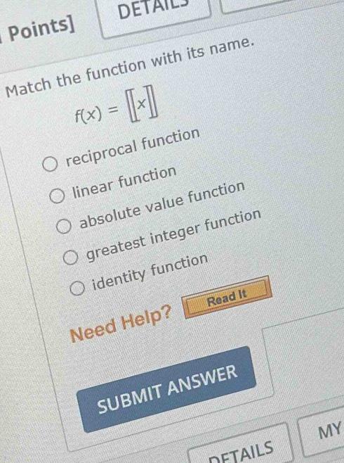 DETAILS
Points]
Match the function with its name.
f(x)=[x]
reciprocal function
linear function
absolute value function
greatest integer function
identity function
Need Help? Read It
SUBMIT ANSWER
MY
DETAILS