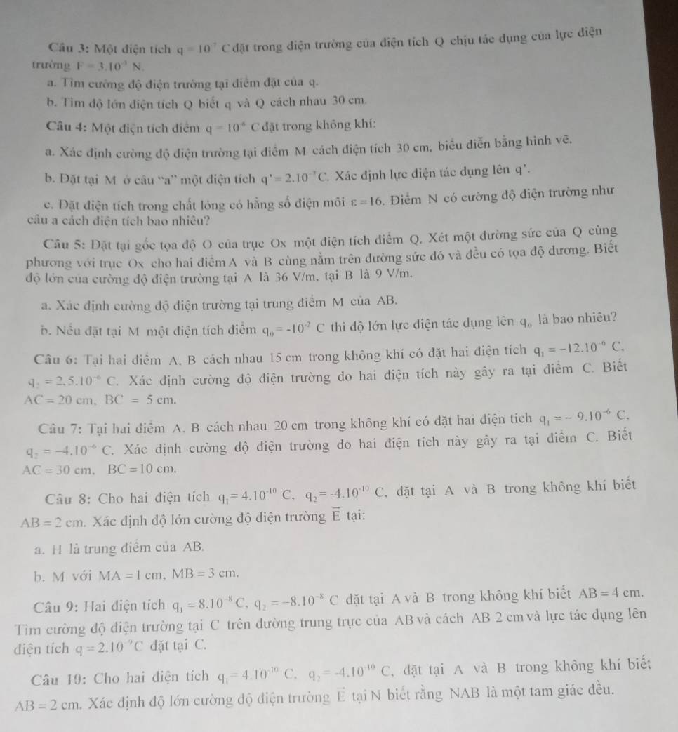 Một điện tích q=10^(-7)C đặt trong điện trường của diện tích Q chịu tác dụng của lực điện
trường F=3.10^(-1)N.
a. Tìm cường độ điện trường tại điểm đặt của q.
b. Tim độ lớn điện tích Q biết q và Q cách nhau 30 cm.
Câu 4: Một điện tích điểm q=10^(-6)C đặt trong không khí:
a. Xác định cường độ điện trường tại điểm M cách điện tích 30 cm, biểu diễn bằng hình vẽ.
b. Đặt tại M ở câu “a” một điện tích q'=2.10^(-7)C. Xác định lực điện tác dụng lên q'.
c. Đặt điện tích trong chất lóng có hằng số điện môi varepsilon =16.  Điểm N có cường độ điện trường như
câu a cách diện tích bao nhiêu?
Câu 5: Đặt tại gốc tọa độ O của trục Ox một điện tích điểm Q. Xét một đường sức của Q cùng
phương với trục Ox cho hai điểm A và B cùng nằm trên đường sức đó và đều có tọa độ đương. Biết
độ lớn của cường độ điện trường tại A là 36 V/m. tại B là 9 V/m.
a. Xác định cường độ điện trường tại trung điểm M của AB.
b. Nếu đặt tại M một điện tích điểm q_0=-10^(-2)C thì độ lớn lực điện tác dụng lên q_0 là bao nhiêu?
Câu 6: Tại hai điểm A. B cách nhau 15 cm trong không khí có đặt hai điện tích q_1=-12.10^(-6)C,
q_2=2,5.10^(-6)C. Xác định cường độ điện trường do hai điện tích này gây ra tại điểm C. Biết
AC=20cm,BC=5cm.
Câu 7: Tại hai điểm A. B cách nhau 20 cm trong không khí có đặt hai điện tích q_1=-9.10^(-6)C.
q_2=-4.10^(-6)C C. Xác định cường độ điện trường do hai điện tích này gây ra tại điểm C. Biết
AC=30cm,BC=10cm.
Câu 8: Cho hai điện tích q_1=4.10^(-10)C,q_2=-4.10^(-10)C ,đặt tại A và B trong không khí biết
AB=2cm. Xác định độ lớn cường độ điện trường vector E tại:
a. H là trung điểm của AB.
b. M với MA=1cm,MB=3cm.
Câu 9: Hai điện tích q_1=8.10^(-8)C,q_2=-8.10^(-8)C dặt tại A và B trong không khí biết AB=4cm.
Tim cường độ điện trường tại C trên đường trung trực của AB và cách AB 2 cm và lực tác dụng lên
diện tích q=2.10^(-9)C dặt tại C.
Câu 10: Cho hai điện tích q_1=4.10^(-10)C. q_2=-4.10^(-10)C dặt tại A và B trong không khí biết
AB=2cm Xác định độ lớn cường độ điện trường vector E tại N biết rằng NAB là một tam giác đều.