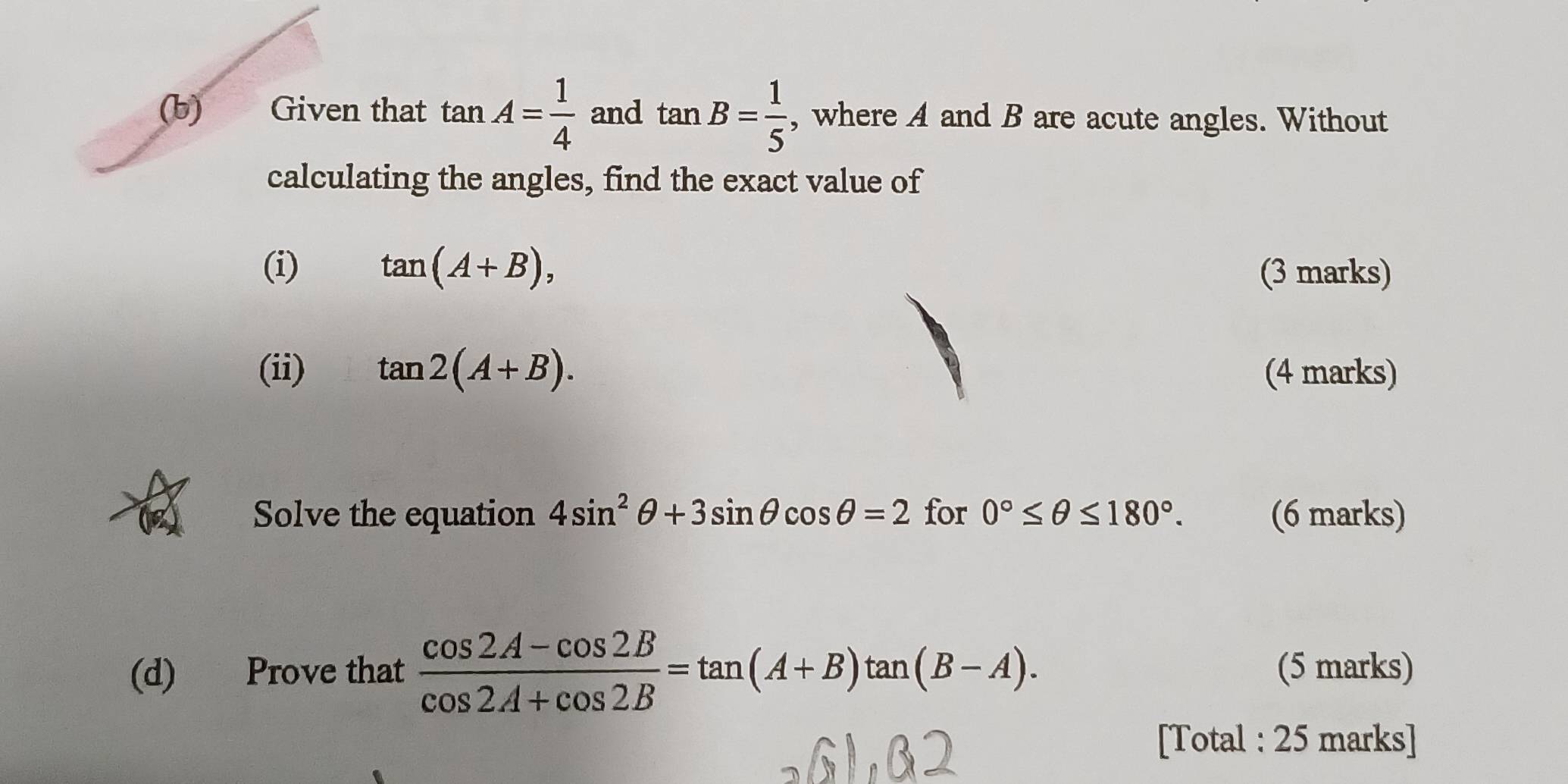 Given that tan A= 1/4  and tan B= 1/5  , where A and B are acute angles. Without 
calculating the angles, find the exact value of 
(i) tan (A+B), (3 marks) 
(ii) tan 2(A+B). (4 marks) 
Solve the equation 4sin^2θ +3sin θ cos θ =2 for 0°≤ θ ≤ 180°. (6 marks) 
(d) Prove that  (cos 2A-cos 2B)/cos 2A+cos 2B =tan (A+B)tan (B-A). (5 marks) 
[Total : 25 marks]