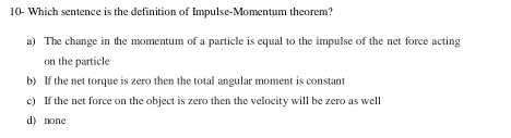 10- Which sentence is the definition of Impulse-Momentum theorem?
a) The change in the momentum of a particle is equal to the impulse of the net force acting
on the particle
b) If the net torque is zero then the total angular moment is constant
c) If the net force on the object is zero then the velocity will be zero as well
d) none