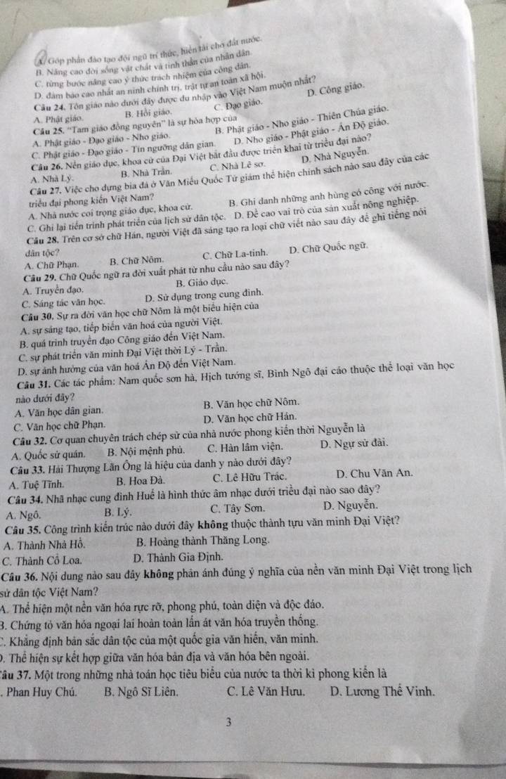 Góp phản đảo tạo đội ngũ trí thức, hiện tải cho đất nước.
B. Năng cao đời sống vật chất và tinh thân của nhân dân
C. từng bước năng cao ý thức trách nhiệm của công dân
D. đam bao cao nhất an ninh chính trị, trật tự an toàn xã hội.
Cầu 24. Tôn giao nào dưới đây được du nhập vào Việt Nam muộn nhất?
C. Đạo giáo. D. Công giáo.
A. Phật giáo. B. Hồi giáo.
B. Phật giáo - Nho giáo - Thiên Chúa giáo.
Câu 25. “Tam giáo đồng nguyên”' là sự hỏa hợp của
A. Phật giáo - Đạo giáo - Nho giáo.
C. Phật giáo - Đạo giáo - Tín ngưỡng dân gian. D. Nho giáo - Phật giáo - Ấn Độ giáo.
Cầu 26, Nên giáo dục, khoa cử của Đại Việt bắt đầu được triển khai từ triều đại nào?
A. Nhà Lý. B. Nhà Trần. C. Nhà Lê sơ. D. Nhà Nguyễn.
Cầu 27, Việc cho dựng bia đá ở Văn Miễu Quốc Tử giám thể hiện chính sách nào sau đây của các
triều đại phong kiến Việt Nam?
A. Nhà nước coi trọng giáo dục, khoa cử. B. Ghi danh những anh hùng có công với nước.
C. Ghi lại tiền trình phát triển của lịch sử dân tộc. D. Để cao vai trò của sản xuất nông nghiệp.
Câu 28, Trên cơ sở chữ Hán, người Việt đã sáng tạo ra loại chữ viết nào sau đây để ghi tiếng nói
dân tộc?
A. Chữ Phạn. B. Chữ Nôm. C. Chữ La-tinh. D. Chữ Quốc ngữ.
Câu 29. Chữ Quốc ngữ ra đời xuất phát từ nhu cầu nào sau đây?
A. Truyền đạo. B. Giảo dục.
C. Sáng tác văn học. D. Sử dụng trong cung đình
Cầu 30. Sự ra đời văn học chữ Nôm là một biểu hiện của
A. sự sáng tạo, tiếp biến văn hoá của người Việt.
B. quá trình truyền đạo Công giáo đến Việt Nam.
C. sự phát triển văn minh Đại Việt thời Lý - Trần.
D. sự ảnh hưởng của văn hoá Ấn Độ đến Việt Nam.
Câu 31. Các tác phẩm: Nam quốc sơn hà, Hịch tướng sĩ, Bình Ngô đại cáo thuộc thể loại văn học
nào dưới đãy?
A. Văn học dân gian. B. Văn học chữ Nôm.
C. Văn học chữ Phạn. D. Văn học chữ Hán.
Cầu 32. Cơ quan chuyên trách chép sử của nhà nước phong kiến thời Nguyễn là
A. Quốc sử quán. B. Nội mệnh phủ. C. Hàn lâm viện. D. Ngự sử đài.
Câu 33. Hải Thượng Lãn Ông là hiệu của danh y nảo dưới đây?
A. Tuệ Tĩnh. B. Hoa Đà. C. Lê Hữu Trác. D. Chu Văn An.
Câu 34. Nhã nhạc cung đình Huế là hình thức âm nhạc dưới triều đại nào sao đây?
A. Ngô. B. Lý. C. Tây Sơn. D. Nguyễn.
Câu 35. Công trình kiến trúc nào dưới đây không thuộc thành tựu văn minh Đại Việt?
A. Thành Nhà Hồ. B. Hoàng thành Thăng Long.
C. Thành Cổ Loa. D. Thành Gia Định.
Câu 36. Nội dung nào sau đây không phân ánh đúng ý nghĩa của nền văn minh Đại Việt trong lịch
sử dân tộc Việt Nam?
A. Thể hiện một nền văn hóa rực rỡ, phong phú, toàn diện và độc đáo.
B. Chứng tỏ văn hóa ngoại lai hoàn toàn lần át văn hóa truyền thống.
C. Khẳng định bản sắc dân tộc của một quốc gia văn hiến, văn minh.
0. Thể hiện sự kết hợp giữa văn hóa bản địa và văn hóa bên ngoài.
3ầu 37. Một trong những nhà toán học tiêu biểu của nước ta thời kì phong kiển là
. Phan Huy Chú. B. Ngô Sĩ Liên. C. Lê Văn Hưu, D. Lương Thế Vinh.
3