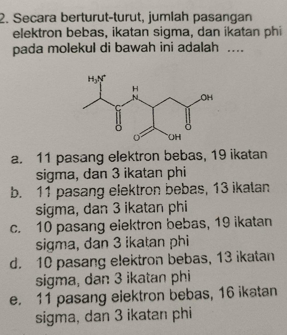 Secara berturut-turut, jumlah pasangan
elektron bebas, ikatan sigma, dan ikatan phi
pada molekul di bawah ini adalah ....
a. 11 pasang elektron bebas, 19 ikatan
sigma, dan 3 ikatan phi
b. 11 pasang elektron bebas, 13 ikatan
sigma, dan 3 ikatan phi
c. 10 pasang elektron bebas, 19 ikatan
sigma, dan 3 ikatan phi
d. 10 pasang elektron bebas, 13 ikatan
sigma, dan 3 ikatan phi
e. 11 pasang eiektron bebas, 16 ikatan
sigma, dan 3 ikatan phi