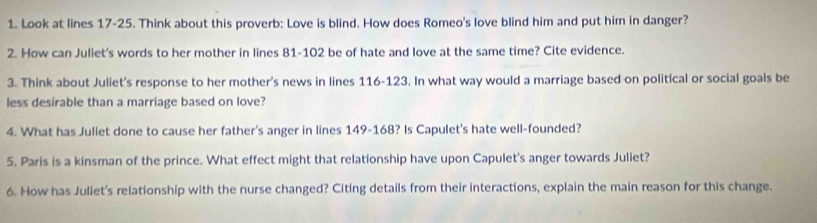 Look at lines 17-25. Think about this proverb: Love is blind. How does Romeo's love blind him and put him in danger? 
2. How can Juliet's words to her mother in lines 81-102 be of hate and love at the same time? Cite evidence. 
3. Think about Juliet's response to her mother's news in lines 116-123. In what way would a marriage based on political or social goals be 
less desírable than a marriage based on love? 
4. What has Jullet done to cause her father's anger in lines 149-168? Is Capulet's hate well-founded? 
5. Paris is a kinsman of the prince. What effect might that relationship have upon Capulet's anger towards Juliet? 
6. How has Juliet's relationship with the nurse changed? Citing details from their interactions, explain the main reason for this change.