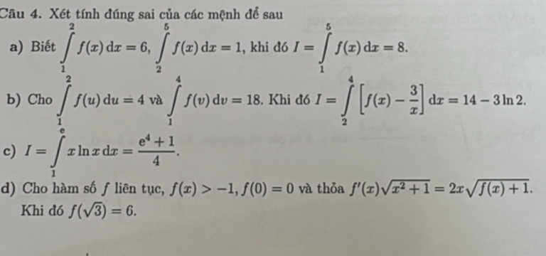 Xét tính đúng sai của các mệnh để sau 
a) Biết ∈tlimits _1^(2f(x)dx=6, ∈tlimits _2^5f(x)dx=1 , khi đó I=∈tlimits _1^5f(x)dx=8. 
b) Cho ∈tlimits _1^2f(u)du=4 vi ∈t _1^4f(v)dv=18. Khi đó I=∈tlimits _2^4[f(x)-frac 3)x]dx=14-3ln 2. 
^circ  
c) I=∈tlimits _1^(exln xdx=frac e^4)+14. 
d) Cho hàm số f liên tục, f(x)>-1, f(0)=0 và thỏa f'(x)sqrt(x^2+1)=2xsqrt(f(x)+1). 
Khi đó f(sqrt(3))=6.