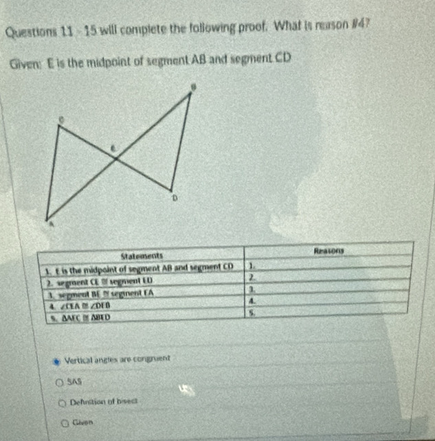 will complete the following proof. What is reason #4?
Given: E is the midpoint of segment AB and segment CD
Statements Reasons
1. E is the midpoint of segment AB and segment CD 1
2. segment CE segment ED
3. segment BE seginent EA
4 ∠ CEA≌ ∠DEB
4.
S. AAEC M ABED
Vertical angles are congruent
SAS
Defnition of bisect
Clivon