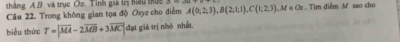 thắng A B và trục Ox. Tính giả trị biểu thực 3=3u+v+
Câu 22. Trong không gian tọa độ Oxyz cho điểm A(0;2;3), B(2;1;1), C(1;2;3), M∈ Oz. Tim điểm M sao cho 
biểu thức T=|overline MA-2overline MB+3overline MC| đạt giá trị nhỏ nhất.